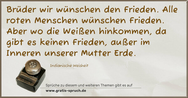 Spruch Visualisierung: Brüder wir wünschen den Frieden.
Alle roten Menschen wünschen Frieden.
Aber wo die Weißen hinkommen,
da gibt es keinen Frieden,
außer im Inneren unserer Mutter Erde.
