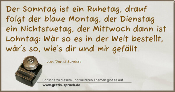 Spruch Visualisierung: Der Sonntag ist ein Ruhetag,
drauf folgt der blaue Montag,
der Dienstag ein Nichtstuetag,
der Mittwoch dann ist Lohntag:
Wär so es in der Welt bestellt,
wär's so, wie's dir und mir gefällt.