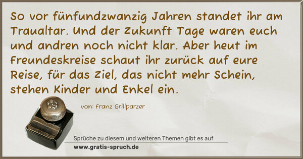 Spruch Visualisierung: So vor fünfundzwanzig Jahren
standet ihr am Traualtar.
Und der Zukunft Tage waren
euch und andren noch nicht klar.

Aber heut im Freundeskreise
schaut ihr zurück auf eure Reise,
für das Ziel, das nicht mehr Schein,
stehen Kinder und Enkel ein.