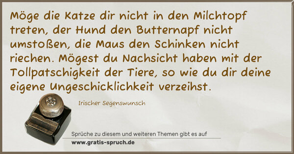 Spruch Visualisierung: Möge die Katze dir nicht in den Milchtopf treten,
der Hund den Butternapf nicht umstoßen,
die Maus den Schinken nicht riechen.
Mögest du Nachsicht haben
mit der Tollpatschigkeit der Tiere,
so wie du dir deine eigene Ungeschicklichkeit verzeihst.
