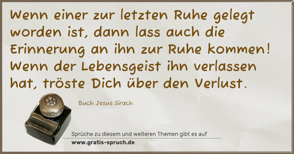 Spruch Visualisierung: Wenn einer zur letzten Ruhe gelegt worden ist,
dann lass auch die Erinnerung an ihn zur Ruhe kommen!
Wenn der Lebensgeist ihn verlassen hat,
tröste Dich über den Verlust.