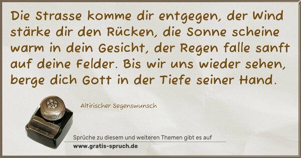 Spruch Visualisierung: Die Strasse komme dir entgegen,
der Wind stärke dir den Rücken,
die Sonne scheine warm in dein Gesicht,
der Regen falle sanft auf deine Felder.
Bis wir uns wieder sehen,
berge dich Gott in der Tiefe seiner Hand.