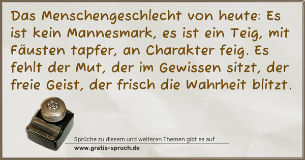 Spruch Visualisierung: Das Menschengeschlecht von heute:
Es ist kein Mannesmark, es ist ein Teig,
mit Fäusten tapfer, an Charakter feig.
Es fehlt der Mut, der im Gewissen sitzt,
der freie Geist, der frisch die Wahrheit blitzt.