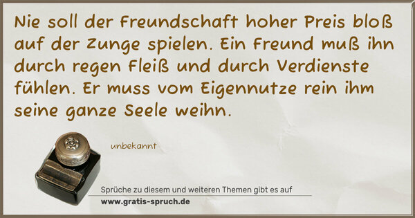 Spruch Visualisierung: Nie soll der Freundschaft hoher Preis
bloß auf der Zunge spielen.
Ein Freund muß ihn durch regen Fleiß
und durch Verdienste fühlen.
Er muss vom Eigennutze rein
ihm seine ganze Seele weihn.