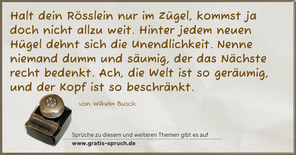 Spruch Visualisierung: Halt dein Rösslein nur im Zügel,
kommst ja doch nicht allzu weit.
Hinter jedem neuen Hügel dehnt sich die Unendlichkeit.
Nenne niemand dumm und säumig, der das Nächste recht bedenkt.
Ach, die Welt ist so geräumig, und der Kopf ist so beschränkt.