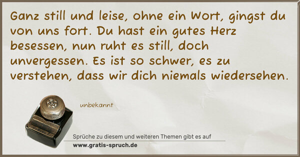 Spruch Visualisierung: Ganz still und leise, ohne ein Wort,
gingst du von uns fort.
Du hast ein gutes Herz besessen,
nun ruht es still, doch unvergessen.
Es ist so schwer, es zu verstehen,
dass wir dich niemals wiedersehen.