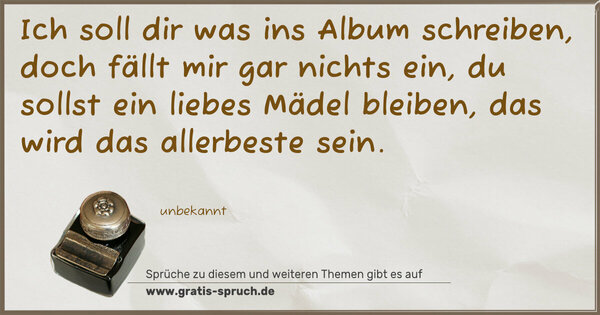 Spruch Visualisierung: Ich soll dir was ins Album schreiben,
doch fällt mir gar nichts ein,
du sollst ein liebes Mädel bleiben,
das wird das allerbeste sein.