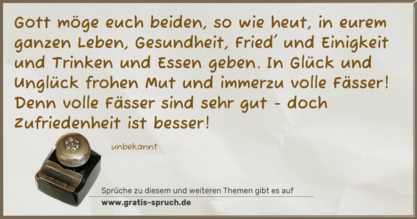 Spruch Visualisierung: Gott möge euch beiden, so wie heut,
in eurem ganzen Leben,
Gesundheit, Fried' und Einigkeit
und Trinken und Essen geben.
In Glück und Unglück frohen Mut
und immerzu volle Fässer!
Denn volle Fässer sind sehr gut -
doch Zufriedenheit ist besser!