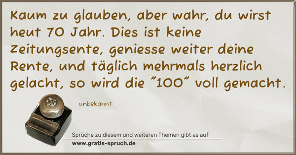 Spruch Visualisierung: Kaum zu glauben, aber wahr,
du wirst heut 70 Jahr.
Dies ist keine Zeitungsente,
geniesse weiter deine Rente,
und täglich mehrmals herzlich gelacht,
so wird die 