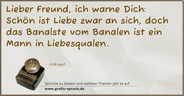 Spruch Visualisierung: Lieber Freund, ich warne Dich:
Schön ist Liebe zwar an sich,
doch das Banalste vom Banalen
ist ein Mann in Liebesqualen.