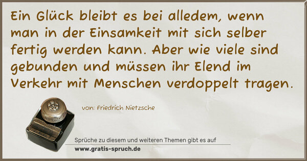 Spruch Visualisierung: Ein Glück bleibt es bei alledem, wenn man
in der Einsamkeit mit sich selber fertig werden kann.
Aber wie viele sind gebunden und müssen ihr Elend
im Verkehr mit Menschen verdoppelt tragen.