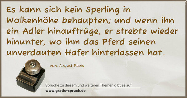 Spruch Visualisierung: Es kann sich kein Sperling in Wolkenhöhe behaupten;
und wenn ihn ein Adler hinauftrüge, er strebte wieder hinunter, wo ihm das Pferd seinen unverdauten Hafer hinterlassen hat.