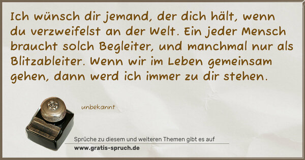 Spruch Visualisierung: Ich wünsch dir jemand, der dich hält,
wenn du verzweifelst an der Welt.
Ein jeder Mensch braucht solch Begleiter,
und manchmal nur als Blitzableiter.
Wenn wir im Leben gemeinsam gehen,
dann werd ich immer zu dir stehen.