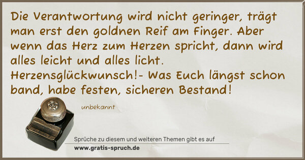 Spruch Visualisierung: Die Verantwortung wird nicht geringer,
trägt man erst den goldnen Reif am Finger.
Aber wenn das Herz zum Herzen spricht,
dann wird alles leicht und alles licht.
Herzensglückwunsch!- Was Euch längst schon band,
habe festen, sicheren Bestand! 