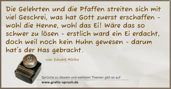 Spruch Visualisierung: Die Gelehrten und die Pfaffen
streiten sich mit viel Geschrei,
was hat Gott zuerst erschaffen -
wohl die Henne, wohl das Ei!
Wäre das so schwer zu lösen -
erstlich ward ein Ei erdacht,
doch weil noch kein Huhn gewesen -
darum hat's der Has gebracht.