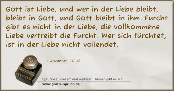 Spruch Visualisierung: Gott ist Liebe, und wer in der Liebe bleibt, bleibt in Gott,
und Gott bleibt in ihm.
Furcht gibt es nicht in der Liebe,
die vollkommene Liebe vertreibt die Furcht.
Wer sich fürchtet, ist in der Liebe nicht vollendet.