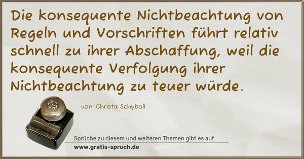 Spruch Visualisierung: Die konsequente Nichtbeachtung von Regeln und Vorschriften
führt relativ schnell zu ihrer Abschaffung,
weil die konsequente Verfolgung ihrer Nichtbeachtung
zu teuer würde.
