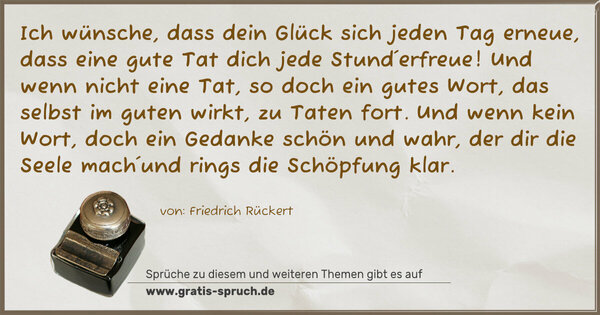 Spruch Visualisierung: Ich wünsche, dass dein Glück sich jeden Tag erneue,
dass eine gute Tat dich jede Stund´erfreue!
Und wenn nicht eine Tat, so doch ein gutes Wort,
das selbst im guten wirkt, zu Taten fort.
Und wenn kein Wort, doch ein Gedanke schön und wahr,
der dir die Seele mach´und rings die Schöpfung klar.
