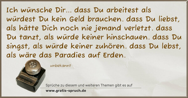 Spruch Visualisierung: Ich wünsche Dir...
dass Du arbeitest als würdest Du kein Geld brauchen.
dass Du liebst, als hätte Dich noch nie jemand verletzt.
dass Du tanzt, als würde keiner hinschauen.
dass Du singst, als würde keiner zuhören.
dass Du lebst, als wäre das Paradies auf Erden.