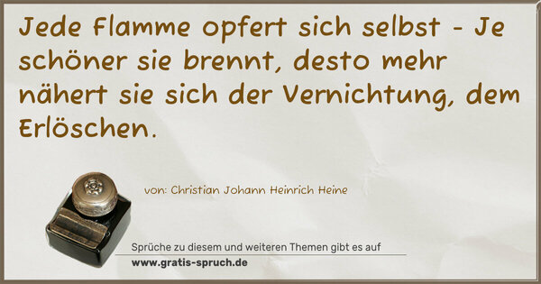Spruch Visualisierung: Jede Flamme opfert sich selbst -
Je schöner sie brennt,
desto mehr nähert sie sich der Vernichtung, dem Erlöschen.