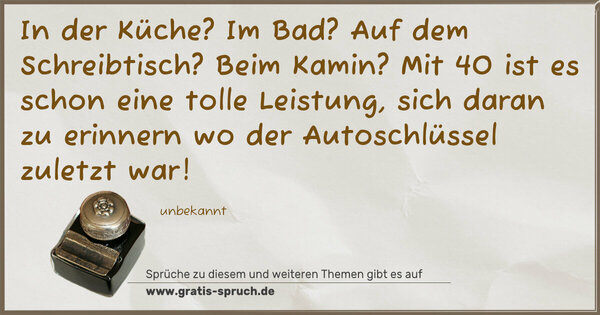 Spruch Visualisierung: In der Küche? Im Bad? Auf dem Schreibtisch? Beim Kamin?
Mit 40 ist es schon eine tolle Leistung, sich daran zu erinnern wo der Autoschlüssel zuletzt war!