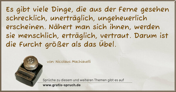 Spruch Visualisierung: Es gibt viele Dinge, die aus der Ferne gesehen schrecklich,
unerträglich, ungeheuerlich erscheinen.
Nähert man sich ihnen, werden sie menschlich, erträglich, vertraut.
Darum ist die Furcht größer als das Übel.