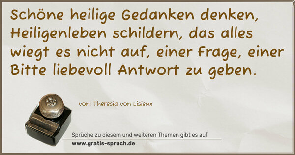 Spruch Visualisierung: Schöne heilige Gedanken denken,
Heiligenleben schildern,
das alles wiegt es nicht auf, einer Frage, einer Bitte liebevoll Antwort zu geben.