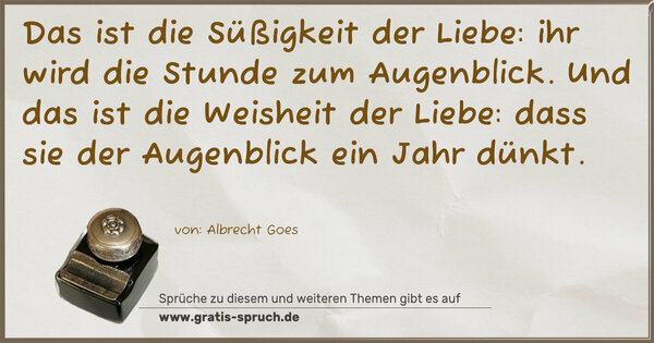 Spruch Visualisierung: Das ist die Süßigkeit der Liebe:
ihr wird die Stunde zum Augenblick.
Und das ist die Weisheit der Liebe:
dass sie der Augenblick ein Jahr dünkt.