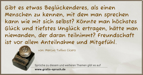 Spruch Visualisierung: Gibt es etwas Beglückenderes, als einen Menschen zu kennen,
mit dem man sprechen kann wie mit sich selbst?
Könnte man höchstes Glück und tiefstes Unglück ertragen,
hätte man niemanden, der daran teilnimmt?
Freundschaft ist vor allem Anteilnahme und Mitgefühl.