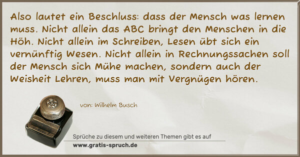 Spruch Visualisierung: Also lautet ein Beschluss:
dass der Mensch was lernen muss.
Nicht allein das ABC
bringt den Menschen in die Höh.
Nicht allein im Schreiben, Lesen
übt sich ein vernünftig Wesen.
Nicht allein in Rechnungssachen
soll der Mensch sich Mühe machen,
sondern auch der Weisheit Lehren,
muss man mit Vergnügen hören.