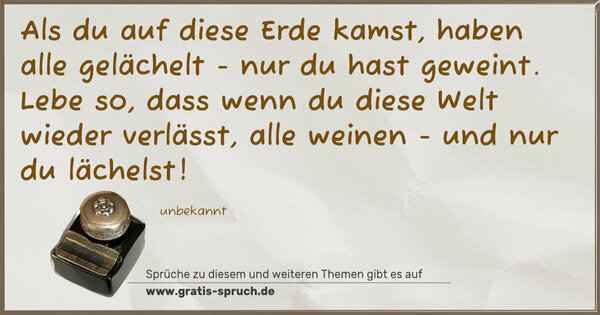 Spruch Visualisierung: Als du auf diese Erde kamst, haben alle gelächelt -
nur du hast geweint.
Lebe so, dass wenn du diese Welt wieder verlässt,
alle weinen - und nur du lächelst!