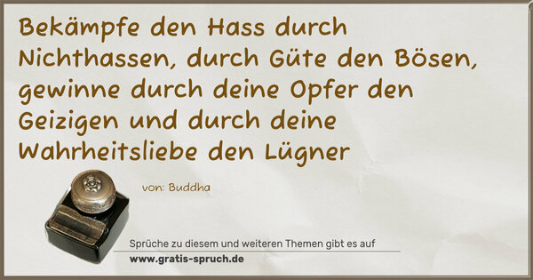 Spruch Visualisierung: Bekämpfe den Hass durch Nichthassen,
durch Güte den Bösen,
gewinne durch deine Opfer den Geizigen
und durch deine Wahrheitsliebe den Lügner