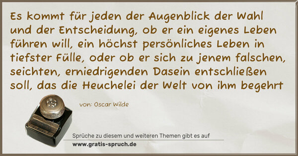 Spruch Visualisierung: Es kommt für jeden der Augenblick
der Wahl und der Entscheidung,
ob er ein eigenes Leben führen will,
ein höchst persönliches Leben in tiefster Fülle,
oder ob er sich zu jenem falschen,
seichten, erniedrigenden Dasein entschließen soll,
das die Heuchelei der Welt von ihm begehrt