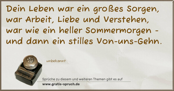 Spruch Visualisierung: Dein Leben war ein großes Sorgen,
war Arbeit, Liebe und Verstehen,
war wie ein heller Sommermorgen -
und dann ein stilles Von-uns-Gehn.