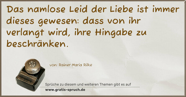 Spruch Visualisierung: Das namlose Leid der Liebe
ist immer dieses gewesen:
dass von ihr verlangt wird,
ihre Hingabe zu beschränken.