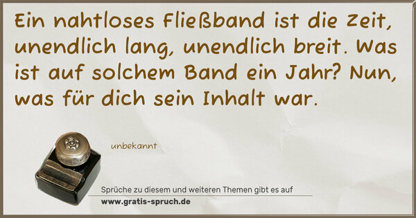Spruch Visualisierung: Ein nahtloses Fließband ist die Zeit,
unendlich lang, unendlich breit.
Was ist auf solchem Band ein Jahr?
Nun, was für dich sein Inhalt war.