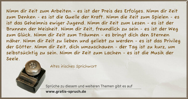 Spruch Visualisierung: Nimm dir Zeit zum Arbeiten -
es ist der Preis des Erfolges.
Nimm dir Zeit zum Denken -
es ist die Quelle der Kraft.
Nimm die Zeit zum Spielen -
es ist das Geheimnis ewiger Jugend.
Nimm dir Zeit zum Lesen -
es ist der Brunnen der Weisheit.
Nimm dir Zeit, freundlich zu sein -
es ist der Weg zum Glück.
Nimm dir Zeit zum Träumen -
es bringt dich den Sternen näher.
Nimm dir Zeit zu lieben und geliebt zu werden -
es ist das Privileg der Götter.
Nimm dir Zeit, dich umzuschauen -
der Tag ist zu kurz, um selbstsüchtig zu sein.
Nimm dir Zeit zum Lachen -
es ist die Musik der Seele.