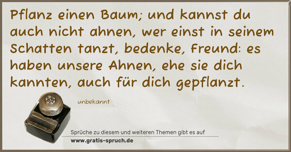 Spruch Visualisierung: Pflanz einen Baum;
und kannst du auch nicht ahnen,
wer einst in seinem Schatten tanzt,
bedenke, Freund: es haben unsere Ahnen,
ehe sie dich kannten, auch für dich gepflanzt.