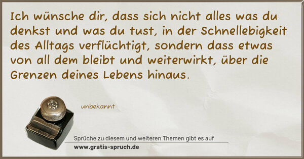 Spruch Visualisierung: Ich wünsche dir,
dass sich nicht alles was du denkst
und was du tust,
in der Schnellebigkeit des Alltags verflüchtigt,
sondern dass etwas von all dem bleibt und weiterwirkt,
über die Grenzen deines Lebens hinaus.