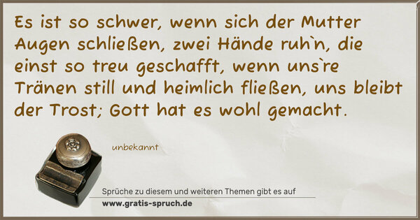 Spruch Visualisierung: Es ist so schwer, wenn sich der Mutter Augen schließen,
zwei Hände ruh`n, die einst so treu geschafft,
wenn uns`re Tränen still und heimlich fließen,
uns bleibt der Trost; Gott hat es wohl gemacht.