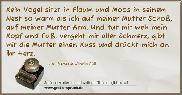 Spruch Visualisierung: Kein Vogel sitzt in Flaum und Moos
in seinem Nest so warm
als ich auf meiner Mutter Schoß,
auf meiner Mutter Arm.
Und tut mir weh mein Kopf und Fuß,
vergeht mir aller Schmerz,
gibt mir die Mutter einen Kuss
und drückt mich an ihr Herz. 