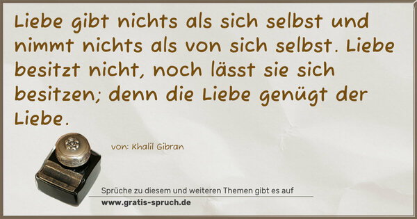 Spruch Visualisierung: Liebe gibt nichts als sich selbst
und nimmt nichts als von sich selbst.
Liebe besitzt nicht,
noch lässt sie sich besitzen;
denn die Liebe genügt der Liebe.