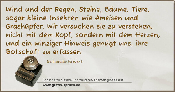 Spruch Visualisierung: Wind und der Regen, Steine, Bäume, Tiere,
sogar kleine Insekten wie Ameisen und Grashüpfer.
Wir versuchen sie zu verstehen, nicht mit dem Kopf,
sondern mit dem Herzen,
und ein winziger Hinweis genügt uns, ihre Botschaft zu erfassen

