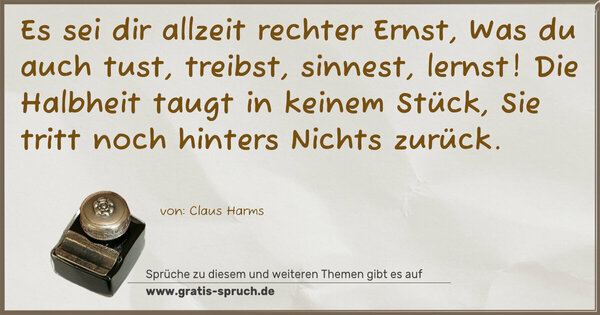 Spruch Visualisierung: Es sei dir allzeit rechter Ernst,
Was du auch tust, treibst, sinnest, lernst!
Die Halbheit taugt in keinem Stück,
Sie tritt noch hinters Nichts zurück.