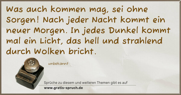 Spruch Visualisierung: Was auch kommen mag, sei ohne Sorgen!
Nach jeder Nacht kommt ein neuer Morgen.
In jedes Dunkel kommt mal ein Licht,
das hell und strahlend durch Wolken bricht.