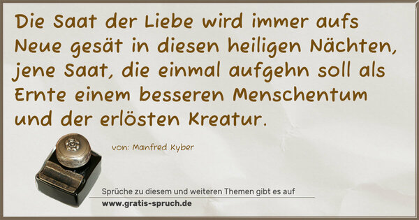 Spruch Visualisierung: Die Saat der Liebe wird immer aufs Neue gesät
in diesen heiligen Nächten,
jene Saat, die einmal aufgehn soll als Ernte
einem besseren Menschentum und der erlösten Kreatur.