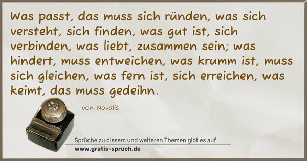 Spruch Visualisierung: Was passt, das muss sich ründen,
was sich versteht, sich finden,
was gut ist, sich verbinden,
was liebt, zusammen sein;
was hindert, muss entweichen,
was krumm ist, muss sich gleichen,
was fern ist, sich erreichen,
was keimt, das muss gedeihn.