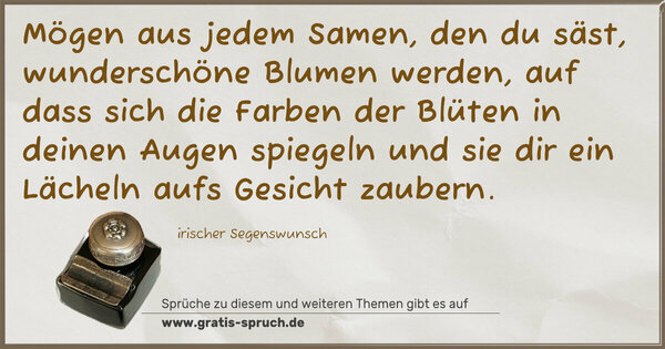 Spruch Visualisierung: Mögen aus jedem Samen,
den du säst,
wunderschöne Blumen werden,
auf dass sich die Farben der Blüten
in deinen Augen spiegeln
und sie dir ein Lächeln aufs Gesicht zaubern.