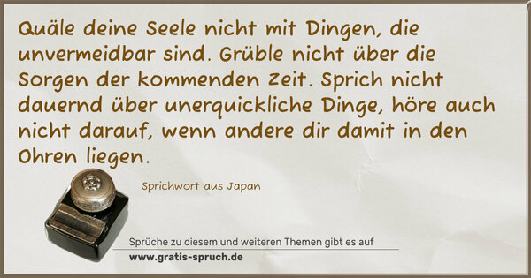 Spruch Visualisierung: Quäle deine Seele nicht mit Dingen, die unvermeidbar sind.
Grüble nicht über die Sorgen der kommenden Zeit.
Sprich nicht dauernd über unerquickliche Dinge, höre auch nicht darauf, wenn andere dir damit in den Ohren liegen.