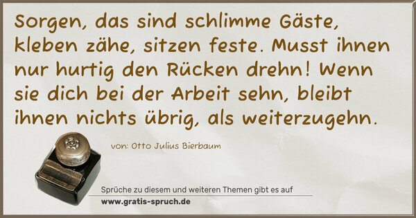 Spruch Visualisierung: Sorgen, das sind schlimme Gäste,
kleben zähe, sitzen feste.
Musst ihnen nur hurtig den Rücken drehn!
Wenn sie dich bei der Arbeit sehn,
bleibt ihnen nichts übrig, als weiterzugehn.